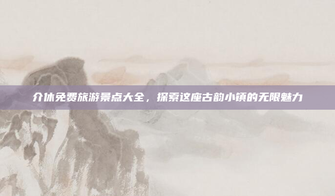 介休免费旅游景点大全，探索这座古韵小镇的无限魅力