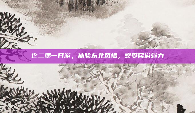 佟二堡一日游,体验东北风情,感受民俗魅力