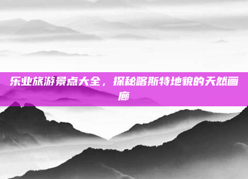 乐业旅游景点大全，探秘喀斯特地貌的天然画廊