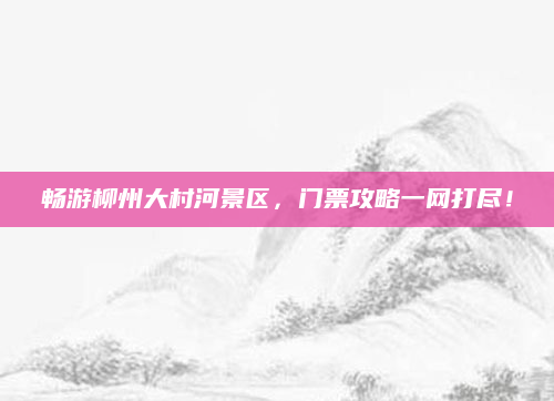 畅游柳州大村河景区，门票攻略一网打尽！