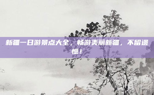 新疆一日游景点大全，畅游美丽新疆，不留遗憾！