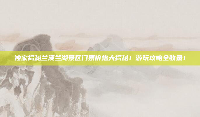 独家揭秘兰溪兰湖景区门票价格大揭秘！游玩攻略全收录！