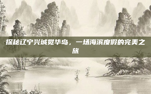 探秘辽宁兴城觉华岛,一场海滨度假的完美之旅
