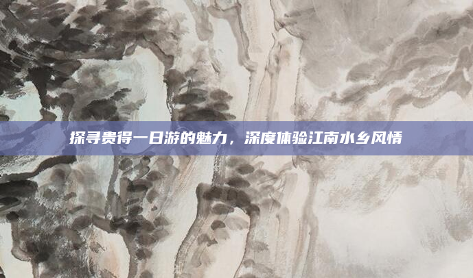探寻贵得一日游的魅力,深度体验江南水乡风情
