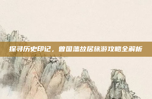 探寻历史印记，曾国藩故居旅游攻略全解析