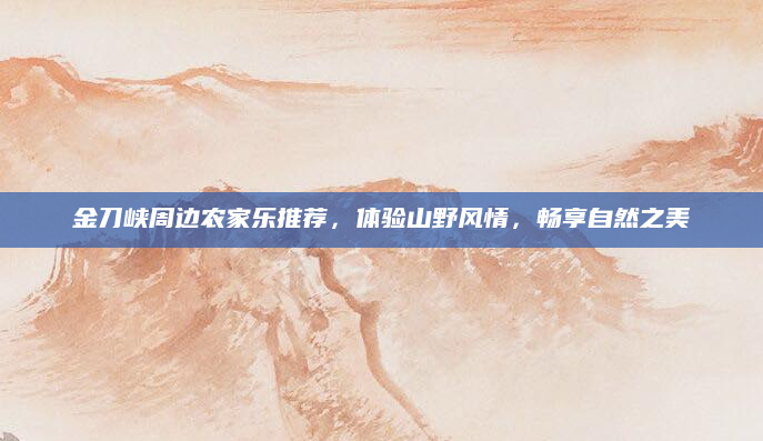 金刀峡周边农家乐推荐,体验山野风情,畅享自然之美