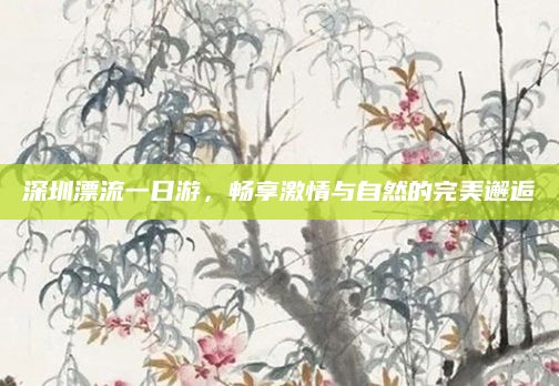 深圳漂流一日游，畅享激情与自然的完美邂逅