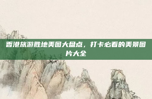 香港旅游胜地美图大盘点,打卡必看的美景图片大全