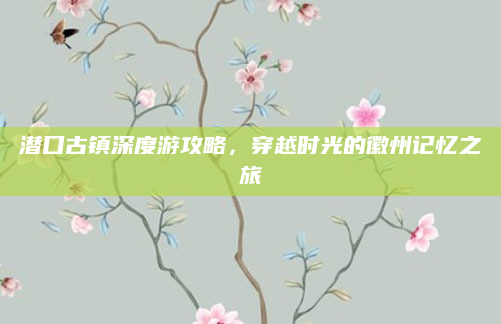 潜口古镇深度游攻略，穿越时光的徽州记忆之旅