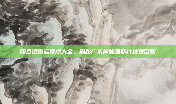 阳春凌霄岩景点大全,探秘广东神秘喀斯特地貌奇观