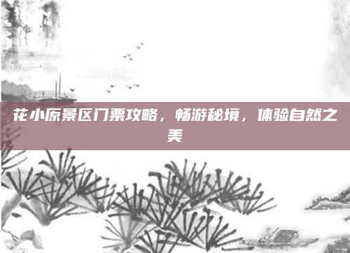 花小原景区门票攻略，畅游秘境，体验自然之美