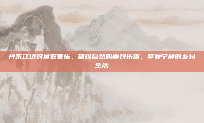 丹东江边钓鱼农家乐,体验自然的垂钓乐趣,享受宁静的乡村生活