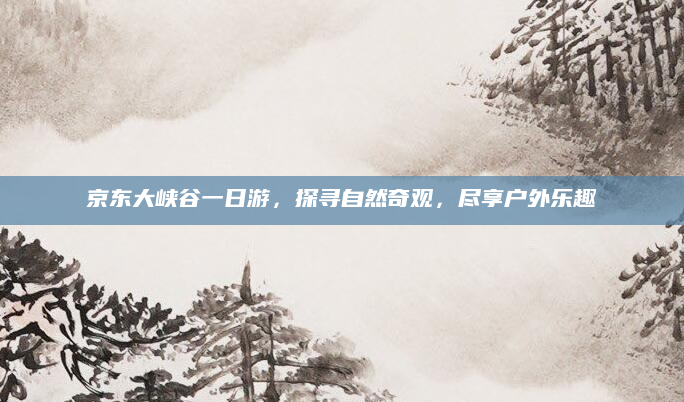 京东大峡谷一日游,探寻自然奇观,尽享户外乐趣