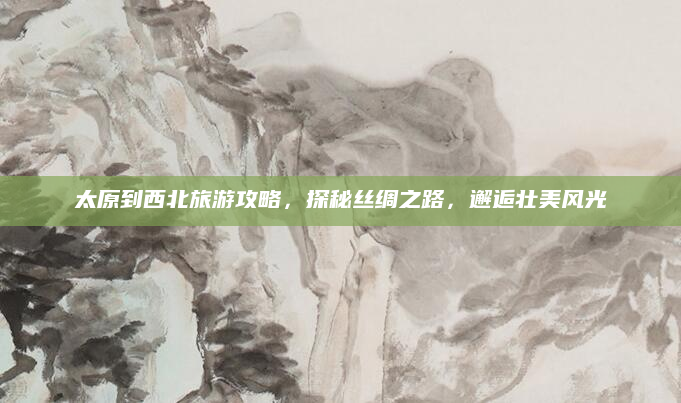 太原到西北旅游攻略，探秘丝绸之路，邂逅壮美风光