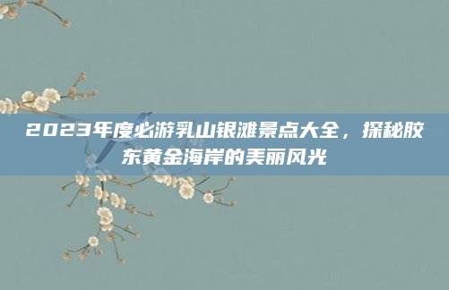 2023年度必游乳山银滩景点大全,探秘胶东黄金海岸的美丽风光