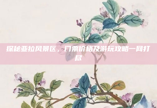 探秘亚拉风景区,门票价格及游玩攻略一网打尽