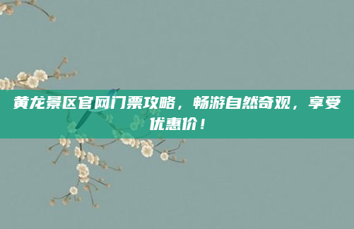黄龙景区官网门票攻略，畅游自然奇观，享受优惠价！