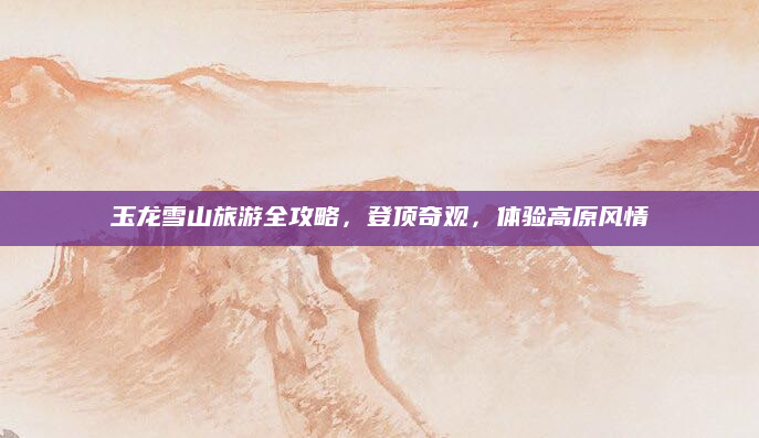 玉龙雪山旅游全攻略,登顶奇观,体验高原风情