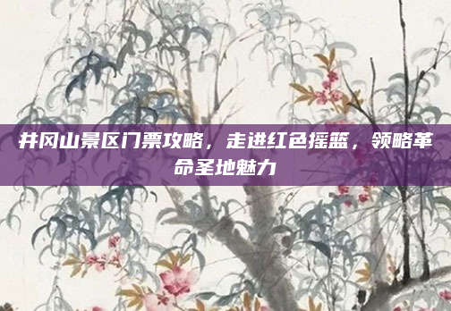 井冈山景区门票攻略,走进红色摇篮,领略革命圣地魅力