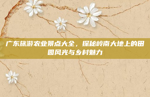广东旅游农业景点大全,探秘岭南大地上的田园风光与乡村魅力