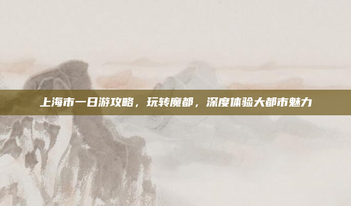 上海市一日游攻略,玩转魔都,深度体验大都市魅力