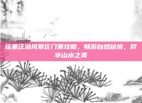 瑶里汪湖风景区门票攻略，畅游自然秘境，尽享山水之美