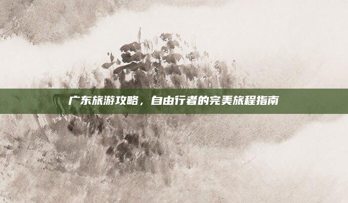 广东旅游攻略，自由行者的完美旅程指南