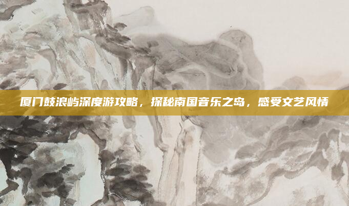 厦门鼓浪屿深度游攻略，探秘南国音乐之岛，感受文艺风情