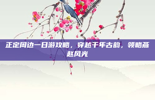 正定周边一日游攻略,穿越千年古韵,领略燕赵风光