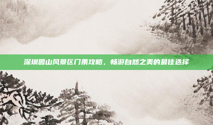 深圳园山风景区门票攻略，畅游自然之美的最佳选择