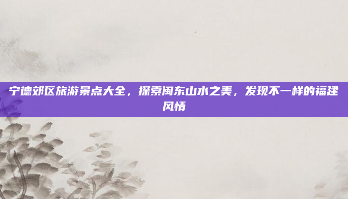 宁德郊区旅游景点大全,探索闽东山水之美,发现不一样的福建风情