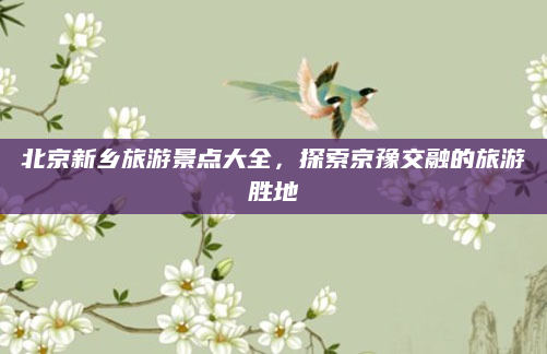 北京新乡旅游景点大全,探索京豫交融的旅游胜地