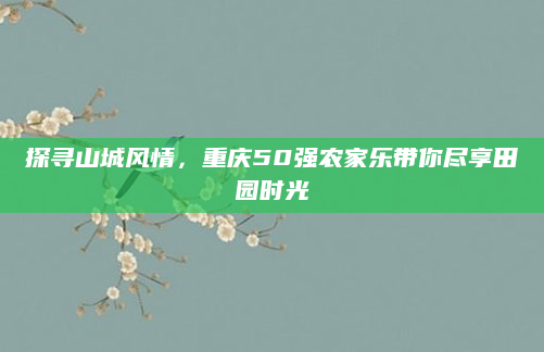 探寻山城风情,重庆50强农家乐带你尽享田园时光