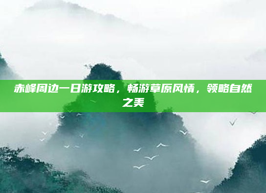 赤峰周边一日游攻略,畅游草原风情,领略自然之美