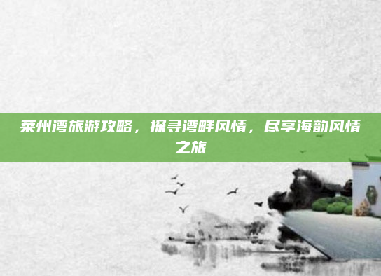莱州湾旅游攻略，探寻湾畔风情，尽享海韵风情之旅