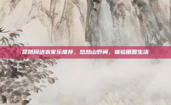 昆明周边农家乐推荐，悠然山野间，体验田园生活