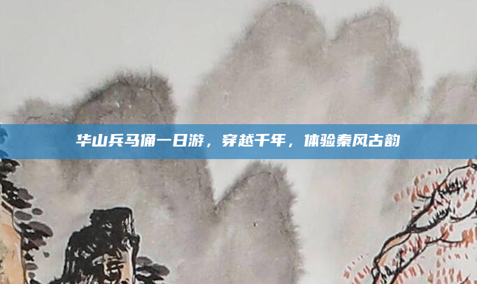 华山兵马俑一日游，穿越千年，体验秦风古韵