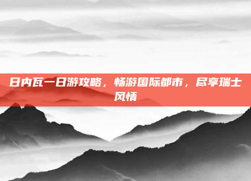 日内瓦一日游攻略,畅游国际都市,尽享瑞士风情