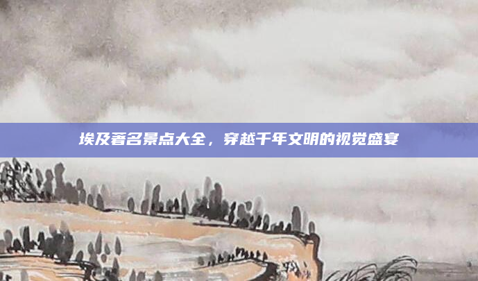 埃及著名景点大全，穿越千年文明的视觉盛宴