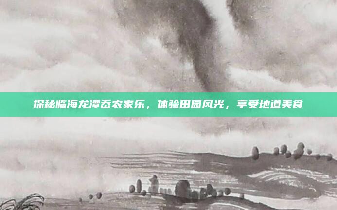 探秘临海龙潭岙农家乐，体验田园风光，享受地道美食