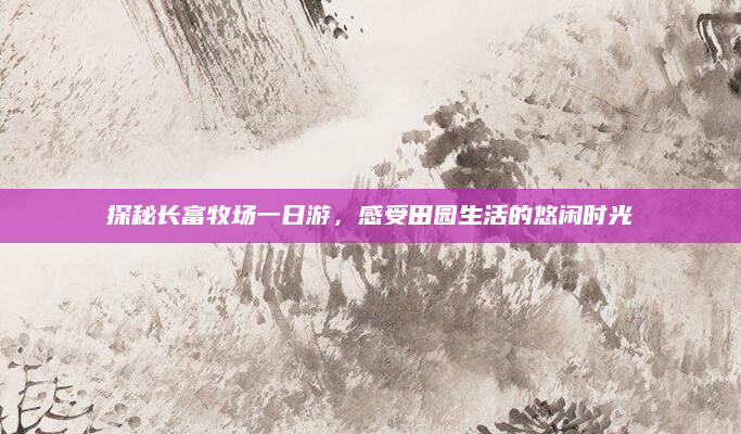 探秘长富牧场一日游，感受田园生活的悠闲时光
