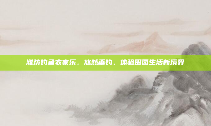 潍坊钓鱼农家乐,悠然垂钓,体验田园生活新境界