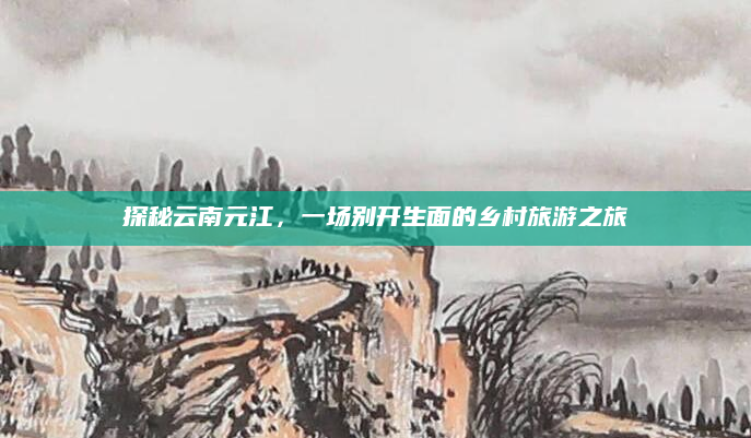 探秘云南元江，一场别开生面的乡村旅游之旅