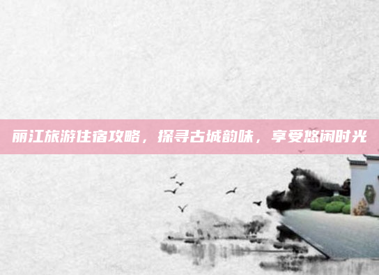 丽江旅游住宿攻略,探寻古城韵味,享受悠闲时光