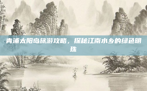 青浦太阳岛旅游攻略,探秘江南水乡的绿色明珠