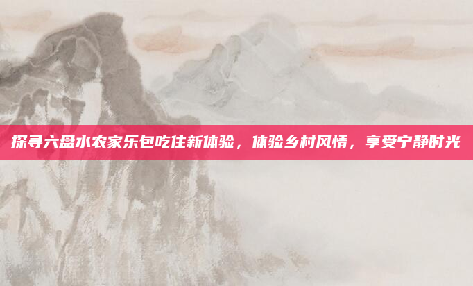 探寻六盘水农家乐包吃住新体验,体验乡村风情,享受宁静时光