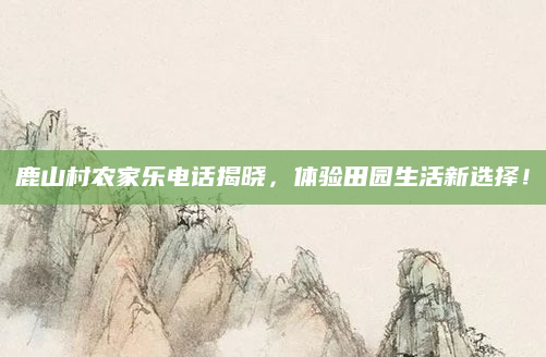 鹿山村农家乐电话揭晓,体验田园生活新选择!