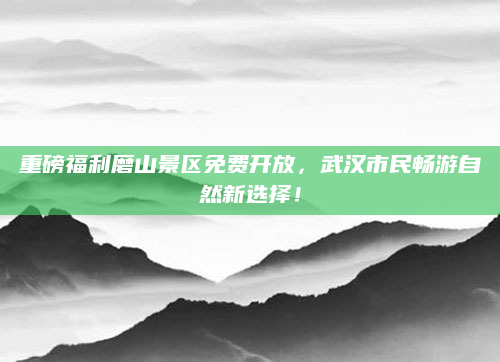 重磅福利磨山景区免费开放，武汉市民畅游自然新选择！