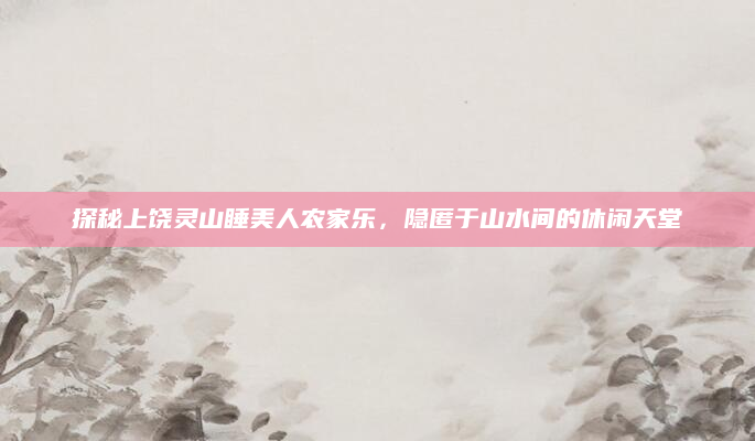 探秘上饶灵山睡美人农家乐,隐匿于山水间的休闲天堂