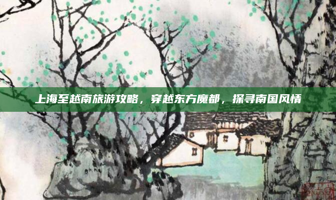 上海至越南旅游攻略，穿越东方魔都，探寻南国风情